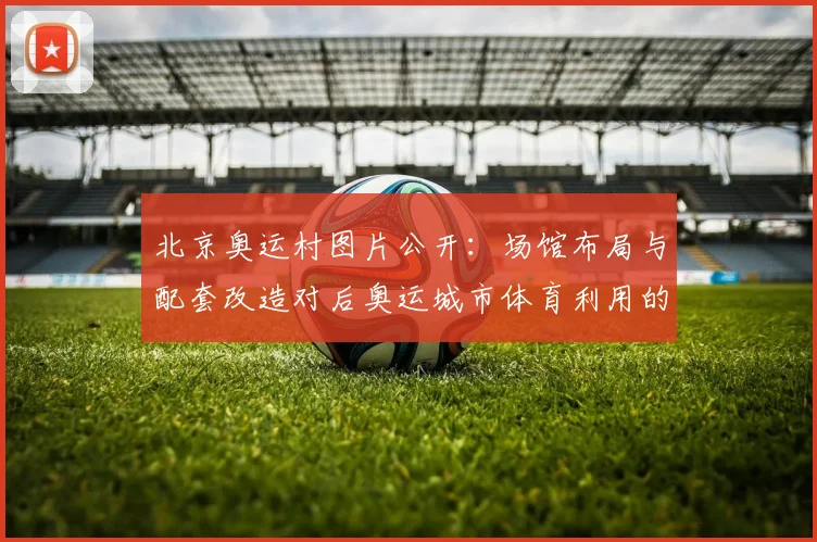 北京奥运村图片公开:场馆布局与配套改造对后奥运城市体育利用的启示